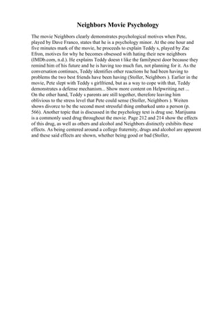 Neighbors Movie Psychology
The movie Neighbors clearly demonstrates psychological motives when Pete,
played by Dave Franco, states that he is a psychology minor. At the one hour and
five minutes mark of the movie, he proceeds to explain Teddy s, played by Zac
Efron, motives for why he becomes obsessed with hating their new neighbors
(IMDb.com, n.d.). He explains Teddy doesn t like the familynext door because they
remind him of his future and he is having too much fun, not planning for it. As the
conversation continues, Teddy identifies other reactions he had been having to
problems the two best friends have been having (Stoller, Neighbors ). Earlier in the
movie, Pete slept with Teddy s girlfriend, but as a way to cope with that, Teddy
demonstrates a defense mechanism... Show more content on Helpwriting.net ...
On the other hand, Teddy s parents are still together, therefore leaving him
oblivious to the stress level that Pete could sense (Stoller, Neighbors ). Weiten
shows divorce to be the second most stressful thing embarked unto a person (p.
566). Another topic that is discussed in the psychology text is drug use. Marijuana
is a commonly used drug throughout the movie. Page 212 and 214 show the effects
of this drug, as well as others and alcohol and Neighbors distinctly exhibits these
effects. As being centered around a college fraternity, drugs and alcohol are apparent
and these said effects are shown, whether being good or bad (Stoller,
 