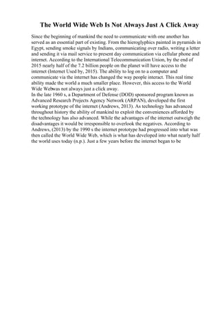 The World Wide Web Is Not Always Just A Click Away
Since the beginning of mankind the need to communicate with one another has
served as an essential part of existing. From the hieroglyphics painted in pyramids in
Egypt, sending smoke signals by Indians, communicating over radio, writing a letter
and sending it via mail service to present day communication via cellular phone and
internet. According to the International Telecommunication Union, by the end of
2015 nearly half of the 7.2 billion people on the planet will have access to the
internet (Internet Used by, 2015). The ability to log on to a computer and
communicate via the internet has changed the way people interact. This real time
ability made the world a much smaller place. However, this access to the World
Wide Webwas not always just a click away.
In the late 1960 s, a Department of Defense (DOD) sponsored program known as
Advanced Research Projects Agency Network (ARPAN), developed the first
working prototype of the internet (Andrews, 2013). As technology has advanced
throughout history the ability of mankind to exploit the conveniences afforded by
the technology has also advanced. While the advantages of the internet outweigh the
disadvantages it would be irresponsible to overlook the negatives. According to
Andrews, (2013) by the 1990 s the internet prototype had progressed into what was
then called the World Wide Web, which is what has developed into what nearly half
the world uses today (n.p.). Just a few years before the internet began to be
 