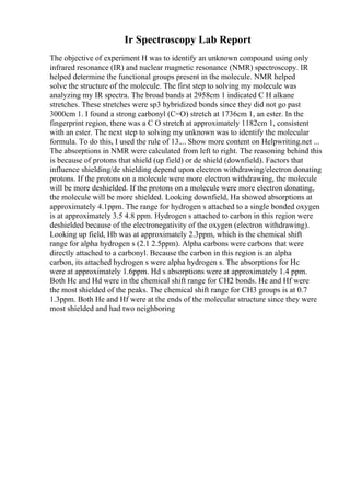 Ir Spectroscopy Lab Report
The objective of experiment H was to identify an unknown compound using only
infrared resonance (IR) and nuclear magnetic resonance (NMR) spectroscopy. IR
helped determine the functional groups present in the molecule. NMR helped
solve the structure of the molecule. The first step to solving my molecule was
analyzing my IR spectra. The broad bands at 2958cm 1 indicated C H alkane
stretches. These stretches were sp3 hybridized bonds since they did not go past
3000cm 1. I found a strong carbonyl (C=O) stretch at 1736cm 1, an ester. In the
fingerprint region, there was a C O stretch at approximately 1182cm 1, consistent
with an ester. The next step to solving my unknown was to identify the molecular
formula. To do this, I used the rule of 13.... Show more content on Helpwriting.net ...
The absorptions in NMR were calculated from left to right. The reasoning behind this
is because of protons that shield (up field) or de shield (downfield). Factors that
influence shielding/de shielding depend upon electron withdrawing/electron donating
protons. If the protons on a molecule were more electron withdrawing, the molecule
will be more deshielded. If the protons on a molecule were more electron donating,
the molecule will be more shielded. Looking downfield, Ha showed absorptions at
approximately 4.1ppm. The range for hydrogen s attached to a single bonded oxygen
is at approximately 3.5 4.8 ppm. Hydrogen s attached to carbon in this region were
deshielded because of the electronegativity of the oxygen (electron withdrawing).
Looking up field, Hb was at approximately 2.3ppm, which is the chemical shift
range for alpha hydrogen s (2.1 2.5ppm). Alpha carbons were carbons that were
directly attached to a carbonyl. Because the carbon in this region is an alpha
carbon, its attached hydrogen s were alpha hydrogen s. The absorptions for Hc
were at approximately 1.6ppm. Hd s absorptions were at approximately 1.4 ppm.
Both Hc and Hd were in the chemical shift range for CH2 bonds. He and Hf were
the most shielded of the peaks. The chemical shift range for CH3 groups is at 0.7
1.3ppm. Both He and Hf were at the ends of the molecular structure since they were
most shielded and had two neighboring
 