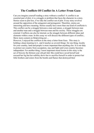 The Conflicts Of Conflict In A Letter From Gaza
Can you imagine yourself reading a story without a conflict? A conflict is an
essential part of plot; it is a struggle or problem that faces the character in a story.
Stories seem to plot less, if we take the conflict out of plot. Every story revolves
around the opposition of the antagonist and protagonist. Therefore, stories are
interesting and have meaning. Stories usually have more than one kind of conflictin it.
This conflict can be a struggle between a man and nature, a struggle between man
and another man and a struggle between man and his society. These struggles are
external. Conflicts can also be internal, as the struggle between different ideas and
elements within a man. In this essay we will discuss the different types of conflict...
Show more content on Helpwriting.net ...
However, I enjoyed the conflicts in the story a letter from Gaza . This story is
holding a deep meaning in it , and it teaches us several things: for one thing, loyalty
for your country, land and people is more important than anything else. It is our duty
to protect our country from occupation, stay and fight until your country becomes
independent. For another thing, I most important moral lesson in this story is the
act of bravery the thirteen year old girl did. She could have saved herself and
rescued her leg but her nobility drove her to sacrifice herself in order to protect her
little brothers and sisters from the bombs and flames that destroyed their
 