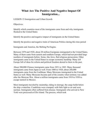 What Are The Positive And Negative Impact Of
Immigration...
LESSON 15 Immigration and Urban Growth
Objectives:
Identify which countries most of the immigrants came from and why immigrants
flocked to the United States
Identify the positive and negative impact of immigrants on the United States
Identify the positive and negative traits of American Politics during this time period
Immigrants and America, the Melting Pot begins.
Between 1870 and 1920, about 20 million Europeans immigrated to the United States.
Many of them came from eastern and southern Europe, which had not provided large
numbers of immigrants before. Some, like Jews, fled religious persecution. Other
immigrants came to the United States to escape economic hardship. Many left
Europe full of ideas for reform and political freedom denied to them in the past.
About 200,000 Chinese immigrants came from 1851 to 1883. Many thousand
immigrants came from Japan as well. From 1880 to 1920, about 260,000
immigrants came from the Caribbean. Many Mexicans immigrated to the United
States as well. Many Mexicans became part of the country when territory was added
after the Mexican War. About a million immigrants came from 1910 to 1930 to
escape turmoil in Mexico.
Most immigrants traveled by steamship, riding in steerage, the cargo holds below
the ship s waterline. Conditions were cramped, with little light or air and were
unclean. Immigrants often suffered from disease. Immigrants who arrived in New
York were processed at Ellis Island. The process, which took
 