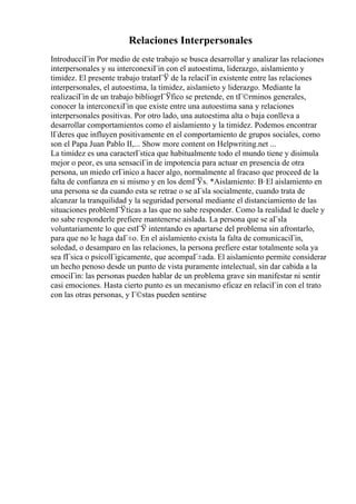Relaciones Interpersonales
IntroducciГіn Por medio de este trabajo se busca desarrollar y analizar las relaciones
interpersonales y su interconexiГіn con el autoestima, liderazgo, aislamiento y
timidez. El presente trabajo tratarГЎ de la relaciГіn existente entre las relaciones
interpersonales, el autoestima, la timidez, aislamieto y liderazgo. Mediante la
realizaciГіn de un trabajo bibliogrГЎfico se pretende, en tГ©rminos generales,
conocer la interconexiГіn que existe entre una autoestima sana y relaciones
interpersonales positivas. Por otro lado, una autoestima alta o baja conlleva a
desarrollar comportamientos como el aislamiento y la timidez. Podemos encontrar
lГderes que influyen positivamente en el comportamiento de grupos sociales, como
son el Papa Juan Pablo II,... Show more content on Helpwriting.net ...
La timidez es una caracterГstica que habitualmente todo el mundo tiene y disimula
mejor o peor, es una sensaciГіn de impotencia para actuar en presencia de otra
persona, un miedo crГіnico a hacer algo, normalmente al fracaso que proceed de la
falta de confianza en si mismo y en los demГЎs. *Aislamiento: В·El aislamiento en
una persona se da cuando esta se retrae o se aГsla socialmente, cuando trata de
alcanzar la tranquilidad y la seguridad personal mediante el distanciamiento de las
situaciones problemГЎticas a las que no sabe responder. Como la realidad le duele y
no sabe responderle prefiere mantenerse aislada. La persona que se aГsla
voluntariamente lo que estГЎ intentando es apartarse del problema sin afrontarlo,
para que no le haga daГ±o. En el aislamiento exista la falta de comunicaciГіn,
soledad, o desamparo en las relaciones, la persona prefiere estar totalmente sola ya
sea fГsica o psicolГіgicamente, que acompaГ±ada. El aislamiento permite considerar
un hecho penoso desde un punto de vista puramente intelectual, sin dar cabida a la
emociГіn: las personas pueden hablar de un problema grave sin manifestar ni sentir
casi emociones. Hasta cierto punto es un mecanismo eficaz en relaciГіn con el trato
con las otras personas, y Г©stas pueden sentirse
 