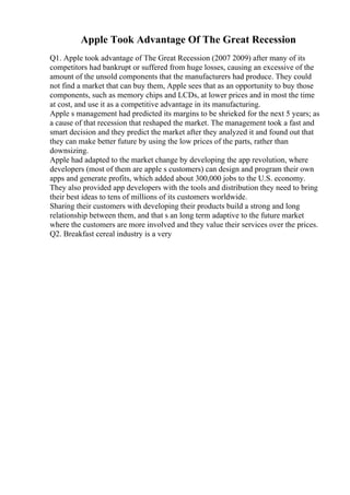 Apple Took Advantage Of The Great Recession
Q1. Apple took advantage of The Great Recession (2007 2009) after many of its
competitors had bankrupt or suffered from huge losses, causing an excessive of the
amount of the unsold components that the manufacturers had produce. They could
not find a market that can buy them, Apple sees that as an opportunity to buy those
components, such as memory chips and LCDs, at lower prices and in most the time
at cost, and use it as a competitive advantage in its manufacturing.
Apple s management had predicted its margins to be shrieked for the next 5 years; as
a cause of that recession that reshaped the market. The management took a fast and
smart decision and they predict the market after they analyzed it and found out that
they can make better future by using the low prices of the parts, rather than
downsizing.
Apple had adapted to the market change by developing the app revolution, where
developers (most of them are apple s customers) can design and program their own
apps and generate profits, which added about 300,000 jobs to the U.S. economy.
They also provided app developers with the tools and distribution they need to bring
their best ideas to tens of millions of its customers worldwide.
Sharing their customers with developing their products build a strong and long
relationship between them, and that s an long term adaptive to the future market
where the customers are more involved and they value their services over the prices.
Q2. Breakfast cereal industry is a very
 