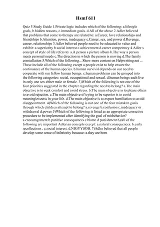 Hsmf 611
Quiz 5 Study Guide 1.Private logic includes which of the following: a.lifestyle
goals, b.hidden reasons, c.immediate goals. d.All of the above 2.Adler believed
that problems that come to therapy are related to: a.Career, love relationships and
friendships b.Attention, power, inadequacy c.Career, sex, and power d.Revenge,
career, relationships 3.Adler believed people need to be educated to value and
exhibit: a.superiority b.social interest c.achievement d.career competency 4.Adler s
concept of style of life refers to: a.A person s picture album b.The way a person
meets personal needs c.The direction in which the person is moving d.The family
constellation 5.Which of the following... Show more content on Helpwriting.net ...
These include all of the following except a.people exist to help ensure the
continuance of the human species. b.human survival depends on our need to
cooperate with our fellow human beings. c.human problems can be grouped into
the following categories: social, occupational and sexual. d.human beings each live
in only one sex either male or female. 3)Which of the following is not one of the
four priorities suggested in the chapter regarding the need to belong? a.The main
objective is to seek comfort and avoid stress. b.The main objective is to please others
to avoid rejection. c.The main objective of trying to be superior is to avoid
meaninglessness in your life. d.The main objective is to expect humiliation to avoid
disappointment. 4)Which of the following is not one of the four mistaken goals
through which children attempt to belong? a.revenge b.confusion c.inadequacy or
withdrawal d.power 5)Which of the following is listed as an appropriate corrective
procedure to be implemented after identifying the goal of misbehavior?
a.encouragement b.punitive consequences c.blame d.punishment 6)All of the
following are important Adlerian concepts except: a.natural consequences. b.early
recollections . c.social interest. d.NIGYYSOB. 7)Adler believed that all people
develop some sense of inferiority because: a.they are born
 