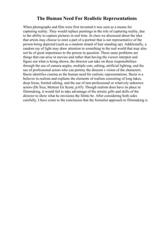The Human Need For Realistic Representations
When photographs and film were first invented it was seen as a means for
capturing reality. They would replace paintings in the role of capturing reality, due
to the ability to capture pictures in real time. In class we discussed about the idea
that artists may choose to omit a part of a portrait that is not representative of the
person being depicted (such as a random strand of hair standing up). Additionally, a
random ray of light may draw attention to something in the real world that may also
not be of great importance to the person in question. These same problems are
things that can arise in movies and rather than having the viewer interpret and
figure out what is being shown, the director can take on these responsibilities
through the use of camera angles, multiple cuts, editing, artificial lighting, and the
use of professional actors who can portray the director s vision of the characters.
Bazin identifies cinema as the human need for realistic representations. Bazin is a
believer in realism and explains the elements of realism consisting of long takes,
deep focus, limited editing, and the use of non professional or relatively unknown
actors (De Sica, Metteur En Scene, p.65). Though realism does have its place in
filmmaking, it would fail to take advantage of the artistic gifts and skills of the
director to show what he envisions the filmto be. After considering both sides
carefully, I have come to the conclusion that the formalist approach to filmmaking is
 