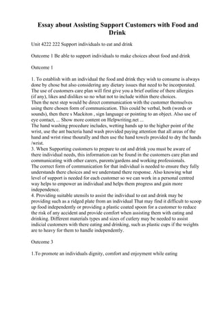 Essay about Assisting Support Customers with Food and
Drink
Unit 4222 222 Support individuals to eat and drink
Outcome 1 Be able to support individuals to make choices about food and drink
Outcome 1
1. To establish with an individual the food and drink they wish to consume is always
done by chose but also considering any dietary issues that need to be incorporated.
The use of customers care plan will first give you a brief outline of there allergies
(if any), likes and dislikes so no what not to include within there choices.
Then the next step would be direct communication with the customer themselves
using there chosen form of communication. This could be verbal, both (words or
sounds), then there s Mackiton , sign language or pointing to an object. Also use of
eye contact, ... Show more content on Helpwriting.net ...
The hand washing procedure includes, wetting hands up to the higher point of the
wrist, use the ant bacteria hand wash provided paying attention that all areas of the
hand and wrist rinse thourally and then use the hand towels provided to dry the hands
/wrist.
3. When Supporting customers to prepare to eat and drink you must be aware of
there individual needs, this information can be found in the customers care plan and
communicating with other carers, parents/gardens and working professionals.
The correct form of communication for that individual is needed to ensure they fully
understands there choices and we understand there response. Also knowing what
level of support is needed for each customer so we can work in a personal centred
way helps to empower an individual and helps them progress and gain more
independence.
4. Providing suitable utensils to assist the individual to eat and drink may be
providing such as a ridged plate from an individual That may find it difficult to scoop
up food independently or providing a plastic coated spoon for a customer to reduce
the risk of any accident and provide comfort when assisting them with eating and
drinking. Different materials types and sizes of cutlery may be needed to assist
indicial customers with there eating and drinking, such as plastic cups if the weights
are to heavy for them to handle independently.
Outcome 3
1.To promote an individuals dignity, comfort and enjoyment while eating
 