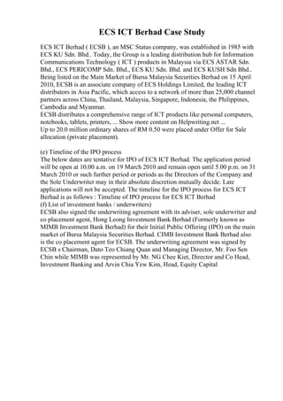 ECS ICT Berhad Case Study
ECS ICT Berhad ( ECSB ), an MSC Status company, was established in 1985 with
ECS KU Sdn. Bhd.. Today, the Group is a leading distribution hub for Information
Communications Technology ( ICT ) products in Malaysia via ECS ASTAR Sdn.
Bhd., ECS PERICOMP Sdn. Bhd., ECS KU Sdn. Bhd. and ECS KUSH Sdn Bhd..
Being listed on the Main Market of Bursa Malaysia Securities Berhad on 15 April
2010, ECSB is an associate company of ECS Holdings Limited, the leading ICT
distributors in Asia Pacific, which access to a network of more than 25,000 channel
partners across China, Thailand, Malaysia, Singapore, Indonesia, the Philippines,
Cambodia and Myanmar.
ECSB distributes a comprehensive range of ICT products like personal computers,
notebooks, tablets, printers, ... Show more content on Helpwriting.net ...
Up to 20.0 million ordinary shares of RM 0.50 were placed under Offer for Sale
allocation (private placement).
(e) Timeline of the IPO process
The below dates are tentative for IPO of ECS ICT Berhad. The application period
will be open at 10.00 a.m. on 19 March 2010 and remain open until 5.00 p.m. on 31
March 2010 or such further period or periods as the Directors of the Company and
the Sole Underwriter may in their absolute discretion mutually decide. Late
applications will not be accepted. The timeline for the IPO process for ECS ICT
Berhad is as follows : Timeline of IPO process for ECS ICT Berhad
(f) List of investment banks / underwriters)
ECSB also signed the underwriting agreement with its adviser, sole underwriter and
co placement agent, Hong Leong Investment Bank Berhad (Formerly known as
MIMB Investment Bank Berhad) for their Initial Public Offering (IPO) on the main
market of Bursa Malaysia Securities Berhad. CIMB Investment Bank Berhad also
is the co placement agent for ECSB. The underwriting agreement was signed by
ECSB s Chairman, Dato Teo Chiang Quan and Managing Director, Mr. Foo Sen
Chin while MIMB was represented by Mr. NG Chee Kiet, Director and Co Head,
Investment Banking and Arvin Chia Yew Kim, Head, Equity Capital
 