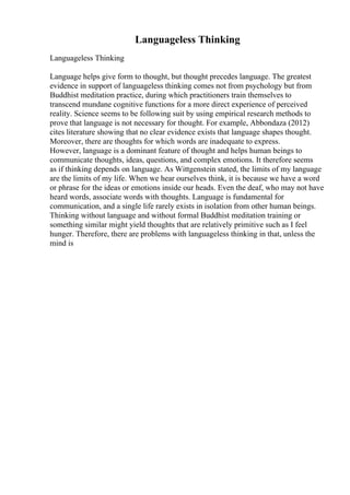 Languageless Thinking
Languageless Thinking
Language helps give form to thought, but thought precedes language. The greatest
evidence in support of languageless thinking comes not from psychology but from
Buddhist meditation practice, during which practitioners train themselves to
transcend mundane cognitive functions for a more direct experience of perceived
reality. Science seems to be following suit by using empirical research methods to
prove that language is not necessary for thought. For example, Abbondaza (2012)
cites literature showing that no clear evidence exists that language shapes thought.
Moreover, there are thoughts for which words are inadequate to express.
However, language is a dominant feature of thought and helps human beings to
communicate thoughts, ideas, questions, and complex emotions. It therefore seems
as if thinking depends on language. As Wittgenstein stated, the limits of my language
are the limits of my life. When we hear ourselves think, it is because we have a word
or phrase for the ideas or emotions inside our heads. Even the deaf, who may not have
heard words, associate words with thoughts. Language is fundamental for
communication, and a single life rarely exists in isolation from other human beings.
Thinking without language and without formal Buddhist meditation training or
something similar might yield thoughts that are relatively primitive such as I feel
hunger. Therefore, there are problems with languageless thinking in that, unless the
mind is
 