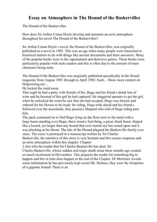 Essay on Atmosphere in The Hound of the Baskervilles
The Hound of the Baskervilles
How does Sir Arthur Conan Doyle develop and maintain an eerie atmosphere
throughout his novel The Hound of the Baskervilles?
Sir Arthur Conan Doyle s novel, the Hound of the Baskervilles, was originally
published as a novel in 1902. This was an age when many people were interested in
historical matters to do with things like ancient documents and there ancestors. Many
of the popular books were in the supernatural and detective genres. These books were
particularly popular with male readers and this is often due to the amount of main
characters being male.
The Hound of the Baskervilles was originally published episodically in the Strand
magazine from August 1901 through to April 1902. Each... Show more content on
Helpwriting.net ...
He locked the maid away.
That night he had a party with friends of his, Hugo and his friend s drank lots of
wine and he boasted of this girl he had captured. He staggered upstairs to get the girl,
when he unlocked the room he saw that she had escaped. Hugo was furious and
ordered for his Horses to be ready for riding, Hugo rode ahead and his friend s
followed over the moorlands, they passed a Shepard who told of Hugo riding past
him.
The pack continued on to find Hugo lying on the floor next to the maid with a
large beast standing over Hugo, there stood a foul thing, a great, black beast, shaped
like a hound, yet larger than any hound that ever mortal eye has rested upon and it
was plucking at his throat. The tale of the Hound plagued the Baskerville family ever
since. The curse is portrayed in a manuscript written by Sir Charles
Baskerville, the narrative of this story is very hesitant and this creates suspense and
an eerie atmosphere within this chapter. Chapter
2 also tells the reader that Sir Charles Baskerville has died. Sir
Charles Baskerville, whose sudden and tragic death some three months ago created
so much excitement in Devonshire. This prepares the reader for something big to
happen and this in time does happen at the end of the Chapter. Dr Mortimer reveals
some information he has previously kept secret Mr. Holmes, they were the footprints
of a gigantic hound! There is an
 