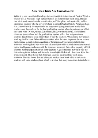 American Kids Are Unmotivated
While it is one view that all students lack work ethic it is the view of Patrick Welsh a
teacher at T.C Williams High School that not all children lack work ethic. He says
that his American students lack motivation, self discipline, and work ethic, unlike
immigrant students who he says work hard in school (Welsh,Patrick. American Kids
Are Unmotivated ). He says that in his experience young americans blame their
teachers, not themselves, for the bad grades they receive when they do not put effort
into their work (Welsh,Patrick. American Kids Are Unmotivated ). The students
chose not to work hard and the grades they receive reflect that but parents and
students decide that it wasn t there fault it was the teachers. When really they are not
working hard in class. When kids were asked what the most important factor in their
performance in math is the percentage of Japanese and Taiwanese students that
answered studying hard was twice that of Americans while American students named
native intelligence, and some said the home environment. But a clear majority of U.S.
students put the responsibility on their teachers. A good teacher, they said, was the
determining factor in how well they did in math (Welsh,Patrick. American Kids Are
Unmotivated ). This shows that American students have lost their work ethic.
However this also shows that not everyone has lost their work ethic as the Asian
students still value studying hard which is a value that many American students have
 
