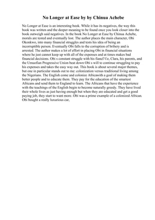 No Longer at Ease by by Chinua Achebe
No Longer at Ease is an interesting book. While it has its negatives, the way this
book was written and the deeper meaning to be found once you look closer into the
book outweigh said negatives. In the book No Longer at Ease by Chinua Achebe,
morals are tested and eventually lost. The author places the main character, Obi
Okonkwo, into many financial struggles and tests his idea of being an
incorruptible person. Eventually Obi falls to the corruption of bribery and is
arrested. The author makes a lot of effort in placing Obi in financial situations
where he just cannot keep up with all of the expenses and at times makes bad
financial decisions. Obi s constant struggle with his fiancГ©e, Clara, his parents, and
the Umuofian Progressive Union beat down Obi s will to continue struggling to pay
his expenses and takes the easy way out. This book is about several major themes,
but one in particular stands out to me: colonization versus traditional living among
the Nigerians. The English come and colonize Africawith a goal of making them
better people and to educate them. They pay for the education of the smartest
Africans and send them to England to learn. The Africans that have the experience
with the teachings of the English begin to become naturally greedy. They have lived
their whole lives as just having enough but when they are educated and get a good
paying job, they start to want more. Obi was a prime example of a colonized African.
Obi bought a really luxurious car,
 