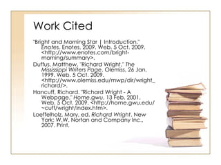 Work Cited "Bright and Morning Star | Introduction."  Enotes . Enotes, 2009. Web. 5 Oct. 2009. <http://www.enotes.com/bright-morning/summary>.  Duffus, Matthew. "Richard Wright."  The Mississippi Writers Page . Olemiss, 26 Jan. 1999. Web. 5 Oct. 2009. <http://www.olemiss.edu/mwp/dir/wright_richard/>.  Hancuff, Richard. "Richard Wright - A Webpage."  Home.gwu . 13 Feb. 2001. Web. 5 Oct. 2009. <http://home.gwu.edu/~cuff/wright/index.htm>.  Loeffelholz, Mary, ed.  Richard Wright . New York: W.W. Nortan and Company Inc., 2007. Print.  
