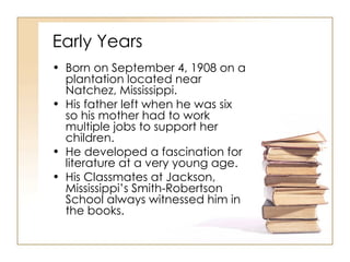 Early Years Born on September 4, 1908 on a plantation located near Natchez, Mississippi. His father left when he was six so his mother had to work multiple jobs to support her children. He developed a fascination for literature at a very young age. His Classmates at Jackson, Mississippi’s Smith-Robertson School always witnessed him in the books. 