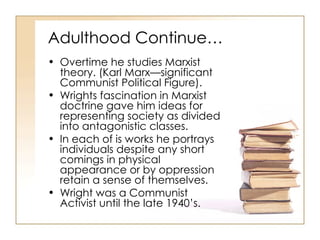 Adulthood Continue… Overtime he studies Marxist theory. (Karl Marx—significant Communist Political Figure).  Wrights fascination in Marxist doctrine gave him ideas for representing society as divided into antagonistic classes.  In each of is works he portrays individuals despite any short comings in physical appearance or by oppression retain a sense of themselves.  Wright was a Communist Activist until the late 1940’s.  