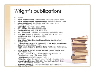 Wright’s publications Fiction:  Uncle Tom’s Children: Four Novellas . New York: Harper, 1938.  Uncle Tom’s Children: Five Long Stories . New York: Harper, 1938.  Bright and Morning Star  (story). New York: International Publishers, 1938.  Native Son . New York: Harper, 1940.  The Outsider . New York: Harper, 1953.  Savage Holiday . New York: Avon, 1954.  The Long Dream . Garden City, New York: Doubleday, 1958.  Eight Men  (stories). Cleveland and New York: World, 1961.  Lawd Today . New York: Walker, 1963.  Nonfiction:  How “Bigger” Was Born; the Story of Native Son.  New York: Harper, 1940.  12 Million Black Voices: A Folk History of the Negro in the United States.  New York: Viking, 1941.  Black Boy: A Record of Childhood and Youth.  New York: Harper, 1945.  Black Power: A Record of Reactions in a Land of Pathos.  New York: Harper, 1954.  The Color Curtain: A Report on the Bandung Conference.  Cleveland and New York: World, 1956.  Pagan Spain.  New York: Harper, 1957.  White Man, Listen!  Garden City, New York: Doubleday, 1957.  Letters to Joe C. Brown.  Edited by Thomas Knipp. Kent, Ohio: Kent State University Libraries, 1968.  American Hunger.  (Continuation of  Black Boy .) New York: Harper & Row, 1977.  