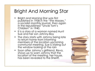 Bright And Morning Star Bright and Morning Star was first published in 1938 in the “The Masses,” a socialist monthly journal, then again in the republished “Uncle Tom’s Children” in 1940. It is a story of a woman named Aunt Sue and her son Johnny-Boy The story starts with Johnny being late to return home from informing members of the location upcoming communist meeting. Sue is staring out the window looking at the rain Soon after Johnny’s girlfriend, Reva, shows up to warn Johnny that the location of the meeting, her house, has been revealed to the Sheriff. 