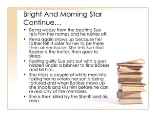 Bright And Morning Star Continue… Being woozy from the beating Sue tells him the names and he rushes off. Reva again shows up because her father felt it safer for her to be there then at her house. She tells Sue that Booker is the traitor, then goes to sleep. Feeling guilty Sue sets out with a gun hidden under a blanket to find Booker and kill him. She tricks a couple of white men into taking her to where her son is being tortured and when Booker shows up she shoots and kills him before he can reveal any of the members. She is then killed by the Sheriff and his men. 