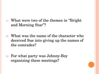What were two of the themes in “Bright and Morning Star”? What was the name of the character who deceived Sue into giving up the names of the comrades? For what party was Johnny-Boy organizing these meetings? 