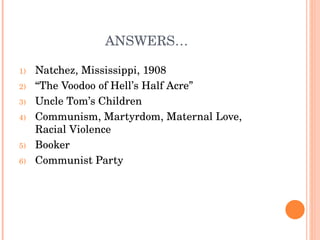 ANSWERS… Natchez, Mississippi, 1908 “ The Voodoo of Hell’s Half Acre” Uncle Tom’s Children Communism, Martyrdom, Maternal Love, Racial Violence Booker Communist Party 