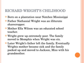 RICHARD WRIGHT’S CHILDHOOD Born on a plantation near Natchez Mississippi Father Nathanial Wright was an illiterate sharecropper. Mother Ella Wilson was an educated school teacher. Wright grew up extremely poor. The family moved to Memphis when Wright was six.  Later Wright’s father left the family. Eventually Wrights mother became sick and the family packed up and moved to Jackson, Miss with his grandmother. 