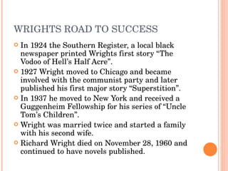 WRIGHTS ROAD TO SUCCESS In 1924 the Southern Register, a local black newspaper printed Wrights first story “The Vodoo of Hell’s Half Acre”. 1927 Wright moved to Chicago and became involved with the communist party and later published his first major story “Superstition”.  In 1937 he moved to New York and received a Guggenheim Fellowship for his series of “Uncle Tom’s Children”.  Wright was married twice and started a family with his second wife.  Richard Wright died on November 28, 1960 and continued to have novels published. 