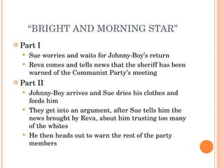 “ BRIGHT AND MORNING STAR” Part I Sue worries and waits for Johnny-Boy’s return Reva comes and tells news that the sheriff has been warned of the Communist Party’s meeting Part II Johnny-Boy arrives and Sue dries his clothes and feeds him They get into an argument, after Sue tells him the news brought by Reva, about him trusting too many of the whites He then heads out to warn the rest of the party members 