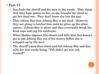 Part VI Sue finds the sheriff and his men in the woods.  They think that they have gotten to her, as she brought the sheet to get her dead son.  They don’t know she has the gun. They inform Sue that Johnny-Boy is not dead.  However, they are going to torcher him until he gives up the other names.  Johnny-Boy is silent and they eventually break his knee caps and pop his eardrums. When Booker appears Sue shoots and kills him, but doesn’t get to put Johnny-Boy out of his misery before she is wrapped up by the men. The sheriff’s men then shoot and kill Johnny-Boy and Sue, with her last words being, “Yuh didn’t git wut yuh wanted!” 