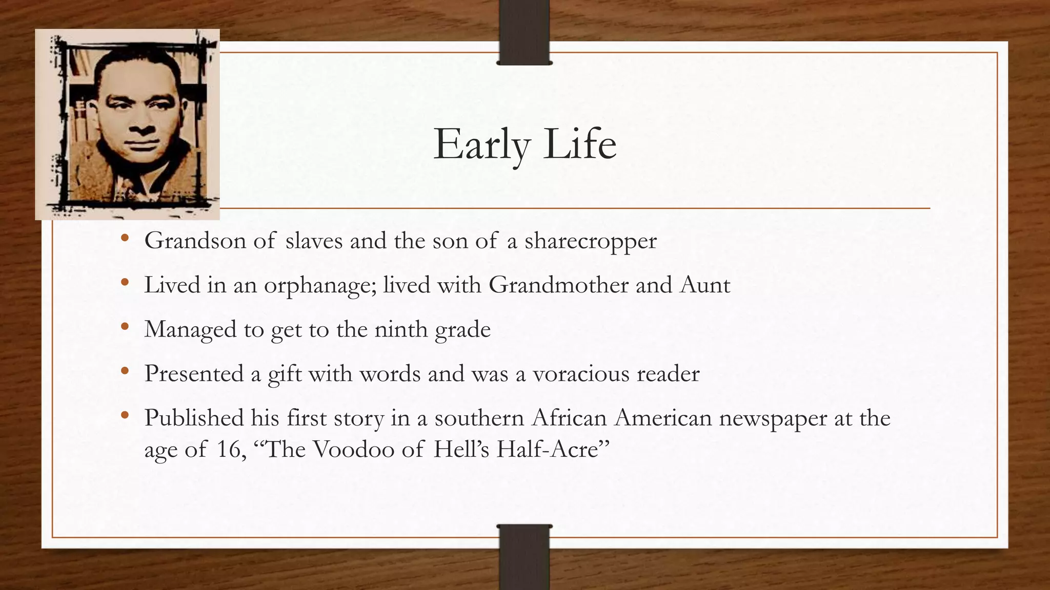 Early Life
• Grandson of slaves and the son of a sharecropper
• Lived in an orphanage; lived with Grandmother and Aunt
• Managed to get to the ninth grade
• Presented a gift with words and was a voracious reader
• Published his first story in a southern African American newspaper at the
age of 16, “The Voodoo of Hell’s Half-Acre”
 