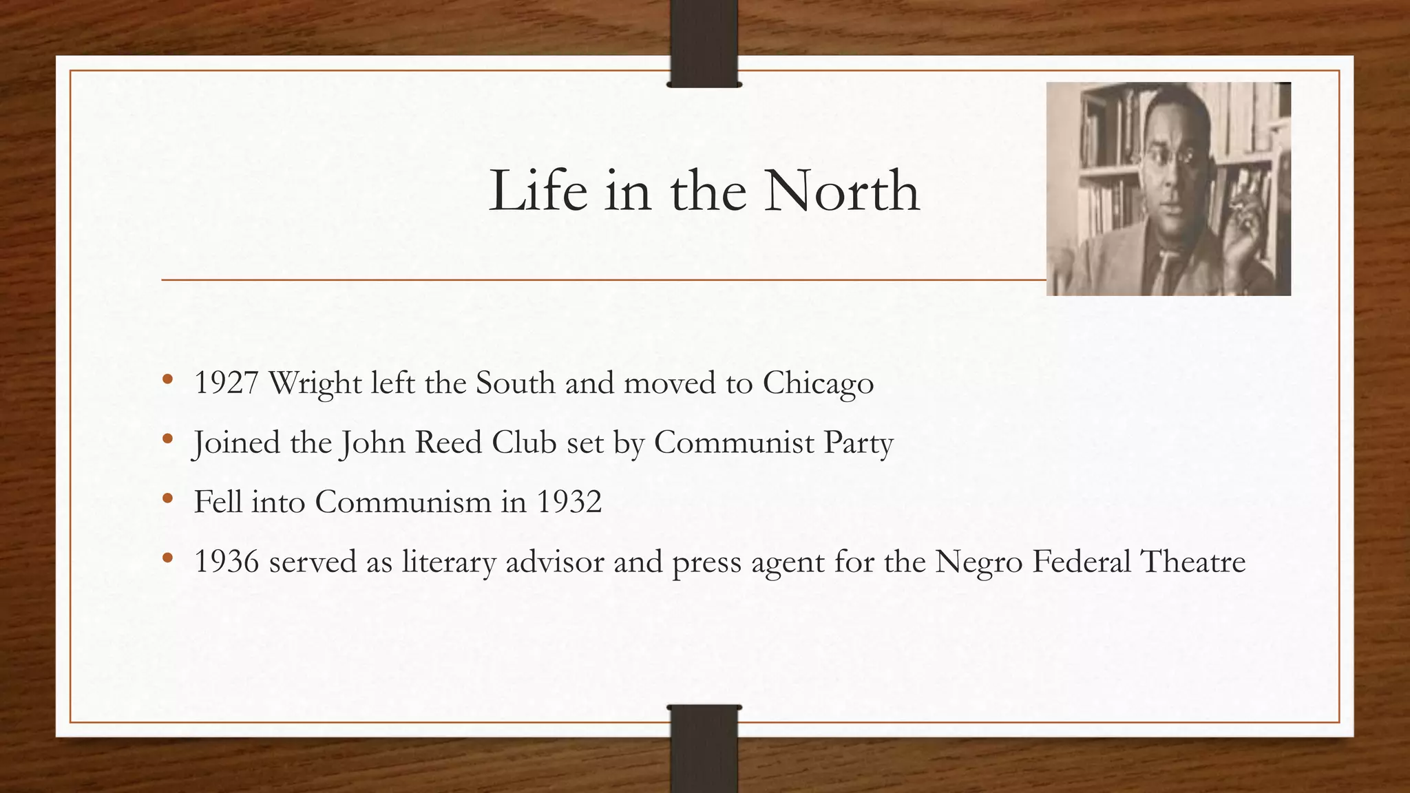 Life in the North
• 1927 Wright left the South and moved to Chicago
• Joined the John Reed Club set by Communist Party
• Fell into Communism in 1932
• 1936 served as literary advisor and press agent for the Negro Federal Theatre
 