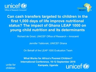 unite for
children
Can cash transfers targeted to children in the
first 1,000 days of life improve nutritional
status? The impact of Ghana LEAP 1000 on
young child nutrition and its determinants
Richard de Groot, UNICEF Office of Research – Innocenti
Jennifer Yablonski, UNICEF Ghana
On Behalf of the LEAP 1000 Evaluation Team
What Works for Africa’s Poorest Children?
International Conference, 10-12 September 2018
Kampala, Uganda
 