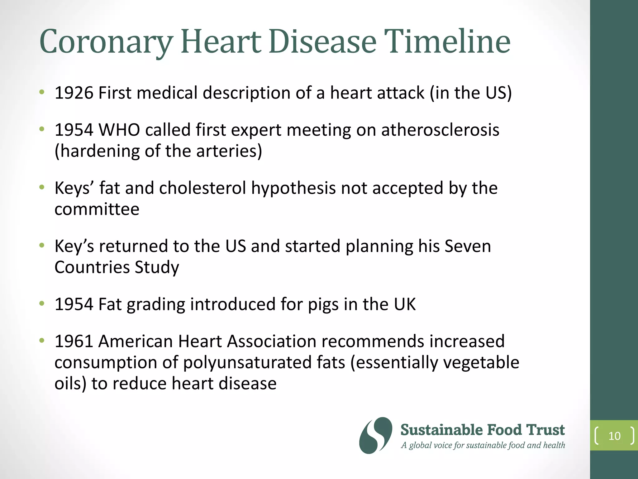 Coronary Heart Disease Timeline
• 1926 First medical description of a heart attack (in the US)
• 1954 WHO called first expert meeting on atherosclerosis
(hardening of the arteries)
• Keys’ fat and cholesterol hypothesis not accepted by the
committee
• Key’s returned to the US and started planning his Seven
Countries Study
• 1954 Fat grading introduced for pigs in the UK
• 1961 American Heart Association recommends increased
consumption of polyunsaturated fats (essentially vegetable
oils) to reduce heart disease
10
 