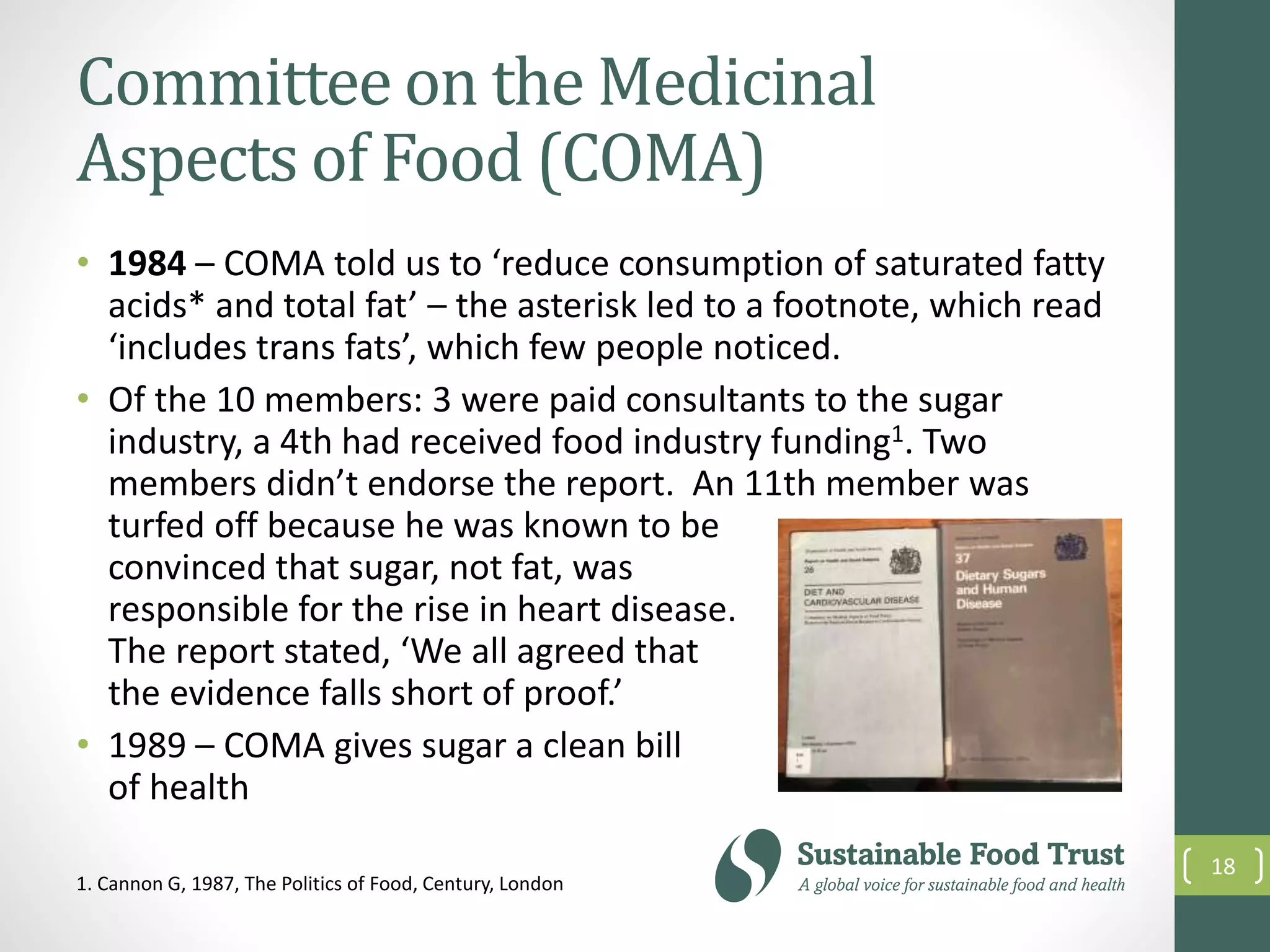 Committee on the Medicinal
Aspects of Food (COMA)
• 1984 – COMA told us to ‘reduce consumption of saturated fatty
acids* and total fat’ – the asterisk led to a footnote, which read
‘includes trans fats’, which few people noticed.
• Of the 10 members: 3 were paid consultants to the sugar
industry, a 4th had received food industry funding1. Two
members didn’t endorse the report. An 11th member was
turfed off because he was known to be
convinced that sugar, not fat, was
responsible for the rise in heart disease.
The report stated, ‘We all agreed that
the evidence falls short of proof.’
• 1989 – COMA gives sugar a clean bill
of health
18
1. Cannon G, 1987, The Politics of Food, Century, London
 
