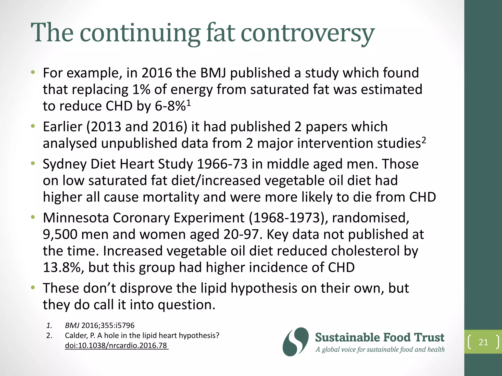 The continuing fat controversy
• For example, in 2016 the BMJ published a study which found
that replacing 1% of energy from saturated fat was estimated
to reduce CHD by 6-8%1
• Earlier (2013 and 2016) it had published 2 papers which
analysed unpublished data from 2 major intervention studies2
• Sydney Diet Heart Study 1966-73 in middle aged men. Those
on low saturated fat diet/increased vegetable oil diet had
higher all cause mortality and were more likely to die from CHD
• Minnesota Coronary Experiment (1968-1973), randomised,
9,500 men and women aged 20-97. Key data not published at
the time. Increased vegetable oil diet reduced cholesterol by
13.8%, but this group had higher incidence of CHD
• These don’t disprove the lipid hypothesis on their own, but
they do call it into question.
21
1. BMJ 2016;355:i5796
2. Calder, P. A hole in the lipid heart hypothesis?
doi:10.1038/nrcardio.2016.78
 