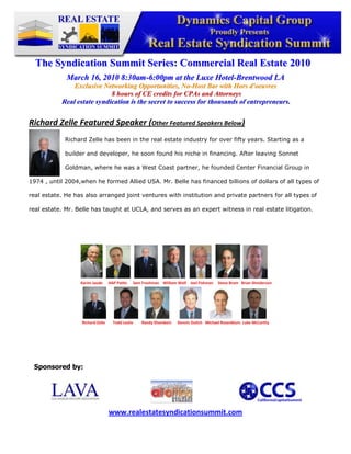 -345882-409492<br />The Syndication Summit Series: Commercial Real Estate 2010<br />March 16, 2010 8:30am-6:00pm at the Luxe Hotel-Brentwood LA<br />Exclusive Networking Opportunities, No-Host Bar with Hors d'oeuvres<br /> 8 hours of CE credits for CPAs and Attorneys<br />Real estate syndication is the secret to success for thousands of entrepreneurs.<br />Richard Zelle Featured Speaker (Other Featured Speakers Below)  <br />-127041910Richard Zelle has been in the real estate industry for over fifty years. Starting as a builder and developer, he soon found his niche in financing. After leaving Sonnet Goldman, where he was a West Coast partner, he founded Center Financial Group in 1974 , until 2004,when he formed Allied USA. Mr. Belle has financed billions of dollars of all types of real estate. He has also arranged joint ventures with institution and private partners for all types of real estate. Mr. Belle has taught at UCLA, and serves as an expert witness in real estate litigation. <br />758825336550<br />                                                             <br />Sponsored by:<br />47625023685546501052749552702560250825<br />www.realestatesyndicationsummit.com<br />
