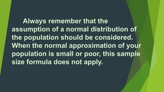 Always remember that the 
assumption of a normal distribution of 
the population should be considered. 
When the normal approximation of your 
population is small or poor, this sample 
size formula does not apply. 
 