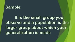 Sample 
It is the small group you 
observe and a population is the 
larger group about which your 
generalization is made 
 