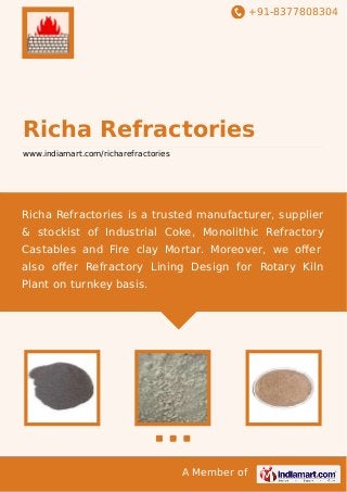 +91-8377808304

Richa Refractories
www.indiamart.com/richarefractories

Richa Refractories is a trusted manufacturer, supplier
& stockist of Industrial Coke, Monolithic Refractory
Castables and Fire clay Mortar. Moreover, we oﬀer
also oﬀer Refractory Lining Design for Rotary Kiln
Plant on turnkey basis.

A Member of

 