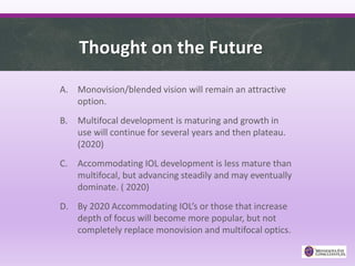 Thought on the Future
A. Monovision/blended vision will remain an attractive
option.
B. Multifocal development is maturing and growth in
use will continue for several years and then plateau.
(2020)
C. Accommodating IOL development is less mature than
multifocal, but advancing steadily and may eventually
dominate. ( 2020)
D. By 2020 Accommodating IOL’s or those that increase
depth of focus will become more popular, but not
completely replace monovision and multifocal optics.
 