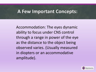 A Few Important Concepts:
Accommodation: The eyes dynamic
ability to focus under CNS control
through a range in power of the eye
as the distance to the object being
observed varies. (Usually measured
in diopters or an accommodative
amplitude).
 