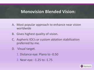 Monovision Blended Vision:
A. Most popular approach to enhance near vision
worldwide
B. Gives highest quality of vision.
C. Aspheric IOL’s or custom ablation stabilization
preferred by me.
D. Visual target.
1. Distance eye: Plano to -0.50
2. Near eye: -1.25 to -1.75
 