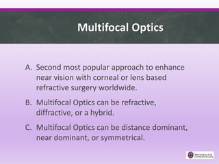Multifocal Optics
A. Second most popular approach to enhance
near vision with corneal or lens based
refractive surgery worldwide.
B. Multifocal Optics can be refractive,
diffractive, or a hybrid.
C. Multifocal Optics can be distance dominant,
near dominant, or symmetrical.
 
