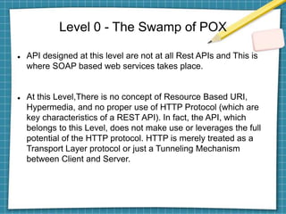 Level 0 - The Swamp of POX
 API designed at this level are not at all Rest APIs and This is
where SOAP based web services takes place.
 At this Level,There is no concept of Resource Based URI,
Hypermedia, and no proper use of HTTP Protocol (which are
key characteristics of a REST API). In fact, the API, which
belongs to this Level, does not make use or leverages the full
potential of the HTTP protocol. HTTP is merely treated as a
Transport Layer protocol or just a Tunneling Mechanism
between Client and Server.
 