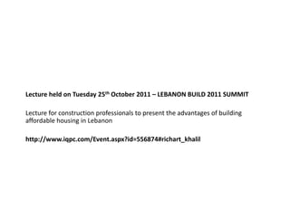 Lecture held on Tuesday 25th October 2011 – LEBANON BUILD 2011 SUMMIT

Lecture for construction professionals to present the advantages of building
affordable housing in Lebanon

http://www.iqpc.com/Event.aspx?id=556874#richart_khalil
 