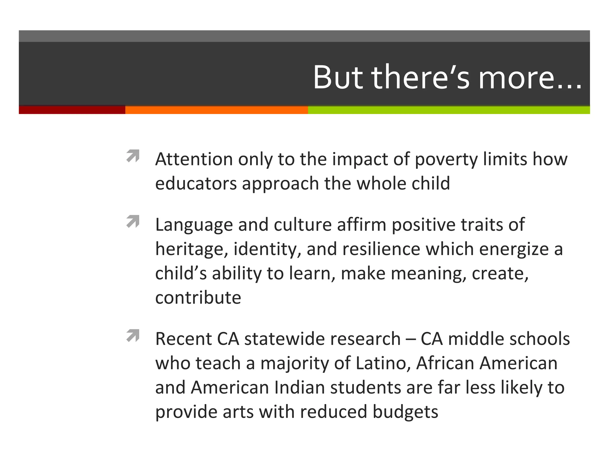 But there’s more…

 Attention only to the impact of poverty limits how
   educators approach the whole child
 Language and culture affirm positive traits of
   heritage, identity, and resilience which energize a
   child’s ability to learn, make meaning, create,
   contribute
 Recent CA statewide research – CA middle schools
   who teach a majority of Latino, African American
   and American Indian students are far less likely to
   provide arts with reduced budgets
 