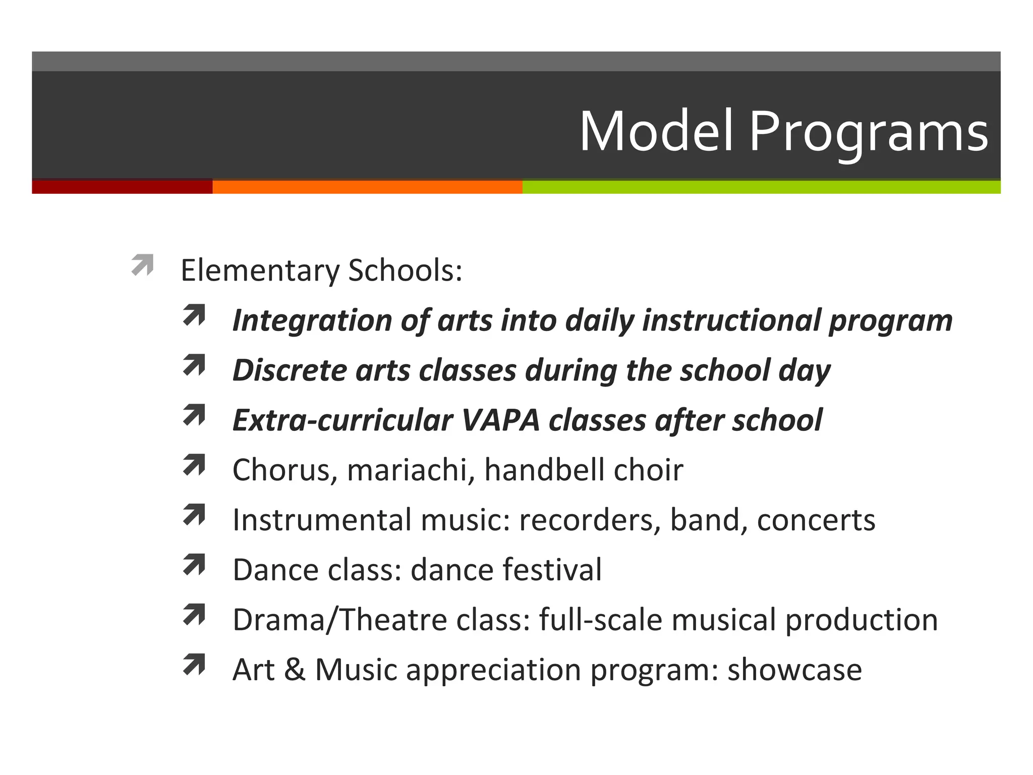Model Programs

 Elementary Schools:
   Integration of arts into daily instructional program
    Discrete arts classes during the school day
    Extra-curricular VAPA classes after school
    Chorus, mariachi, handbell choir
    Instrumental music: recorders, band, concerts
    Dance class: dance festival
    Drama/Theatre class: full-scale musical production
    Art & Music appreciation program: showcase
 
