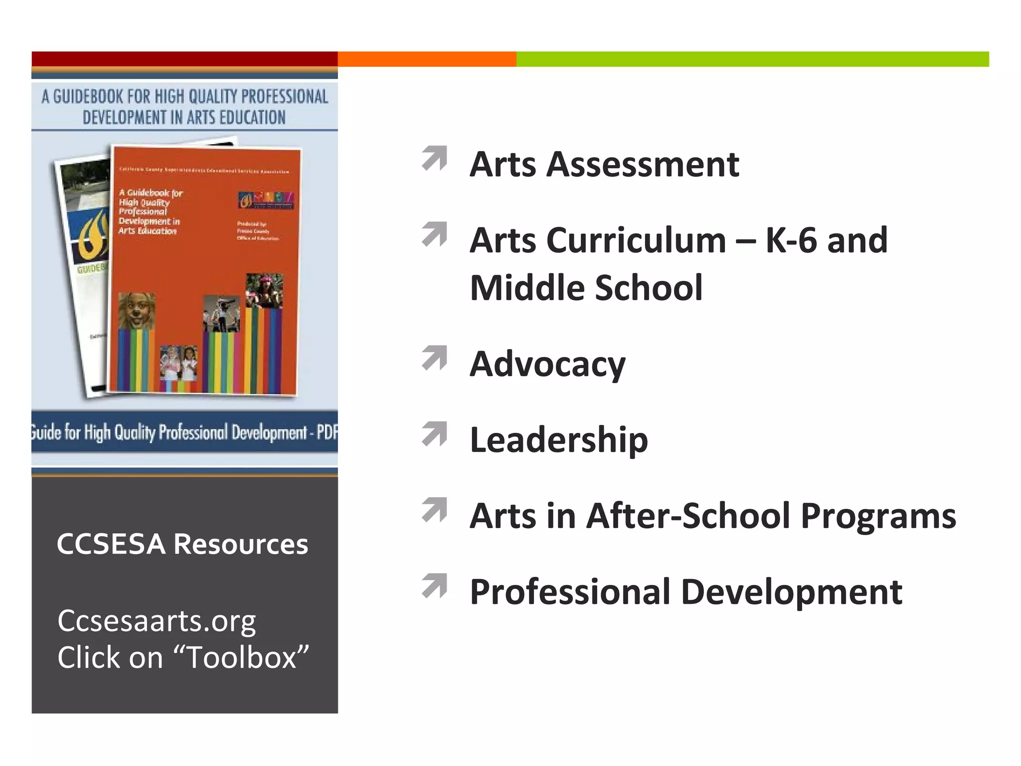  Arts Assessment

                      Arts Curriculum – K-6 and
                       Middle School
                      Advocacy

                      Leadership

                      Arts in After-School Programs
CCSESA Resources
                      Professional Development
Ccsesaarts.org
Click on “Toolbox”
 