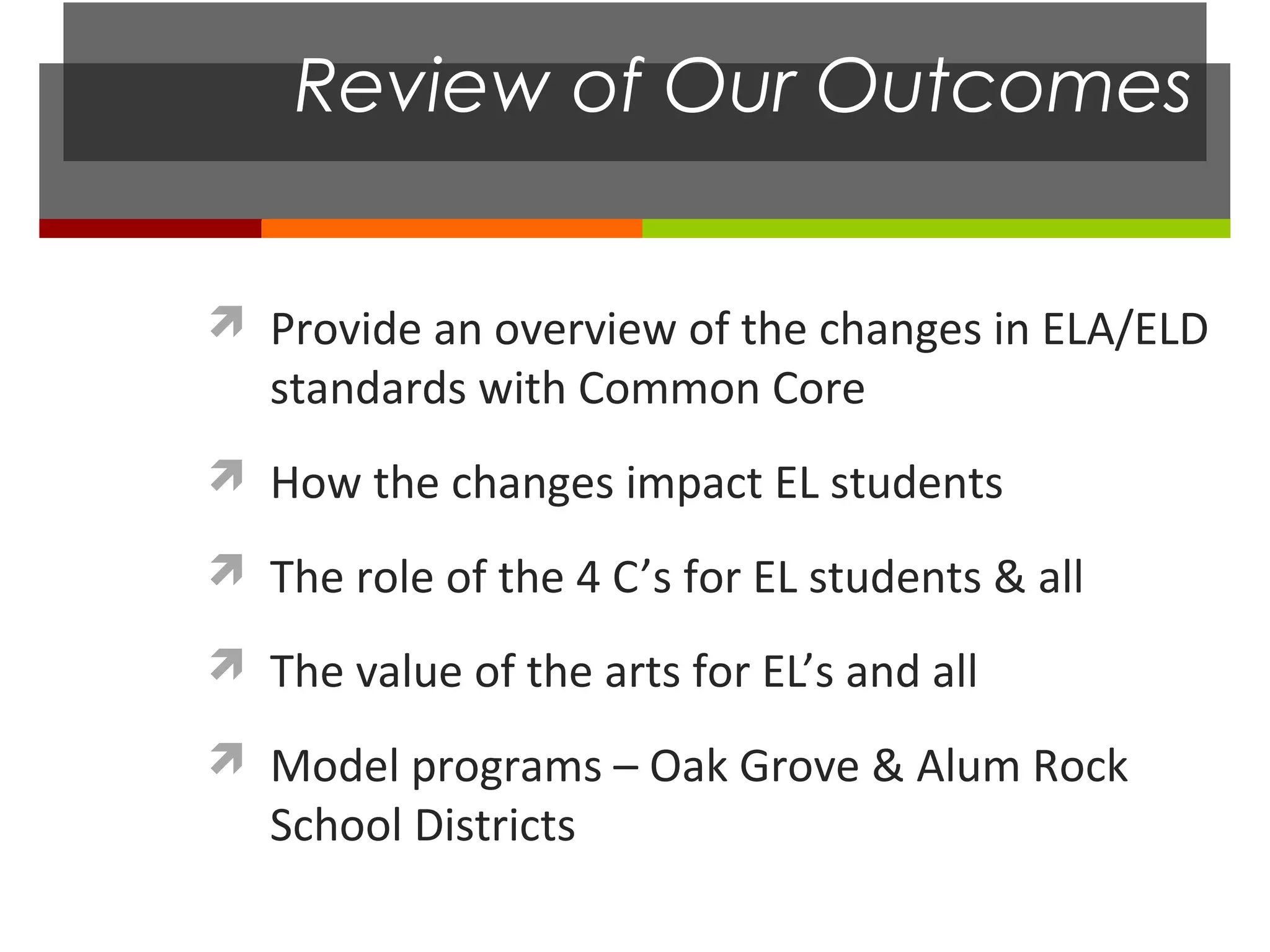 Review of Our Outcomes


 Provide an overview of the changes in ELA/ELD
   standards with Common Core
 How the changes impact EL students

 The role of the 4 C’s for EL students & all

 The value of the arts for EL’s and all

 Model programs – Oak Grove & Alum Rock
   School Districts
 