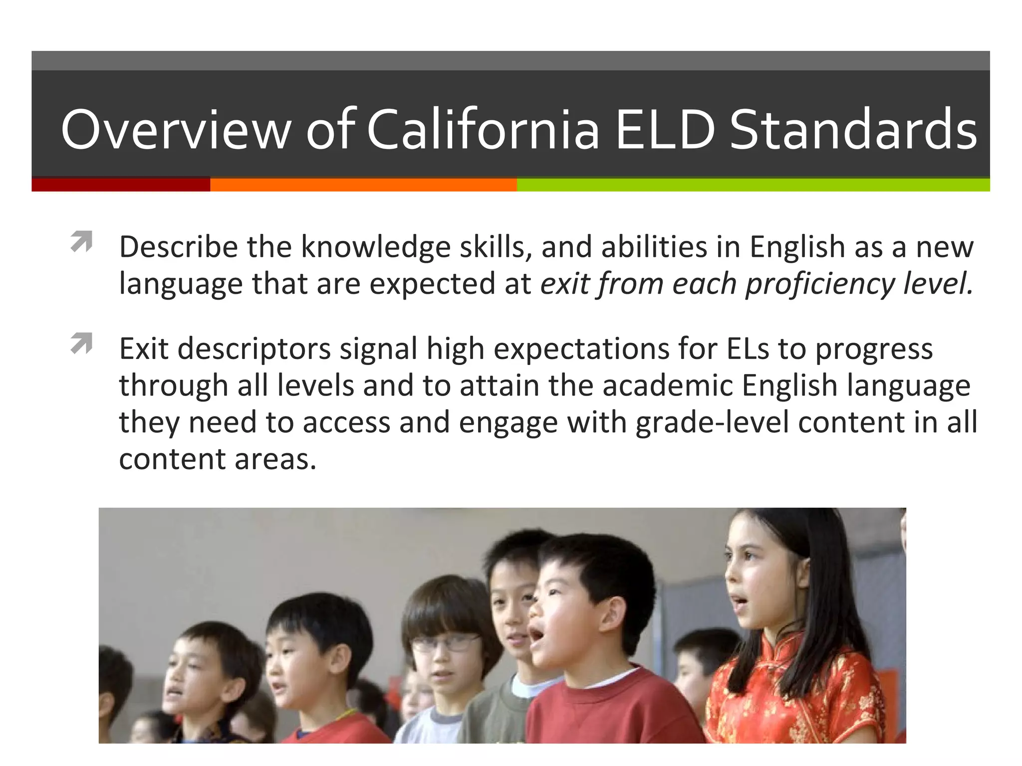 Overview of California ELD Standards
 Describe the knowledge skills, and abilities in English as a new
   language that are expected at exit from each proficiency level.
 Exit descriptors signal high expectations for ELs to progress
   through all levels and to attain the academic English language
   they need to access and engage with grade-level content in all
   content areas.
 