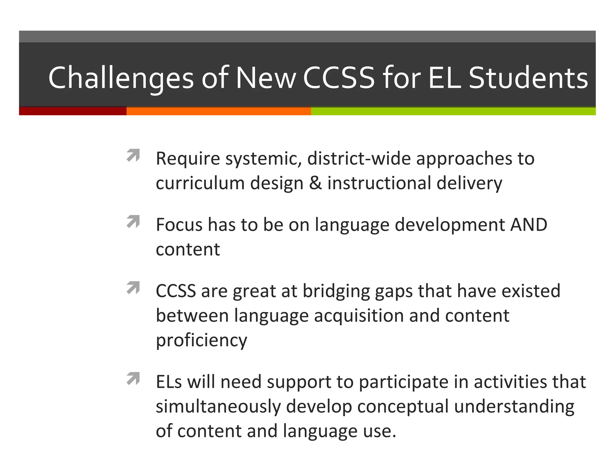 Challenges of New CCSS for EL Students

      Require systemic, district-wide approaches to
        curriculum design & instructional delivery
      Focus has to be on language development AND
        content
      CCSS are great at bridging gaps that have existed
        between language acquisition and content
        proficiency
      ELs will need support to participate in activities that
        simultaneously develop conceptual understanding
        of content and language use.
 