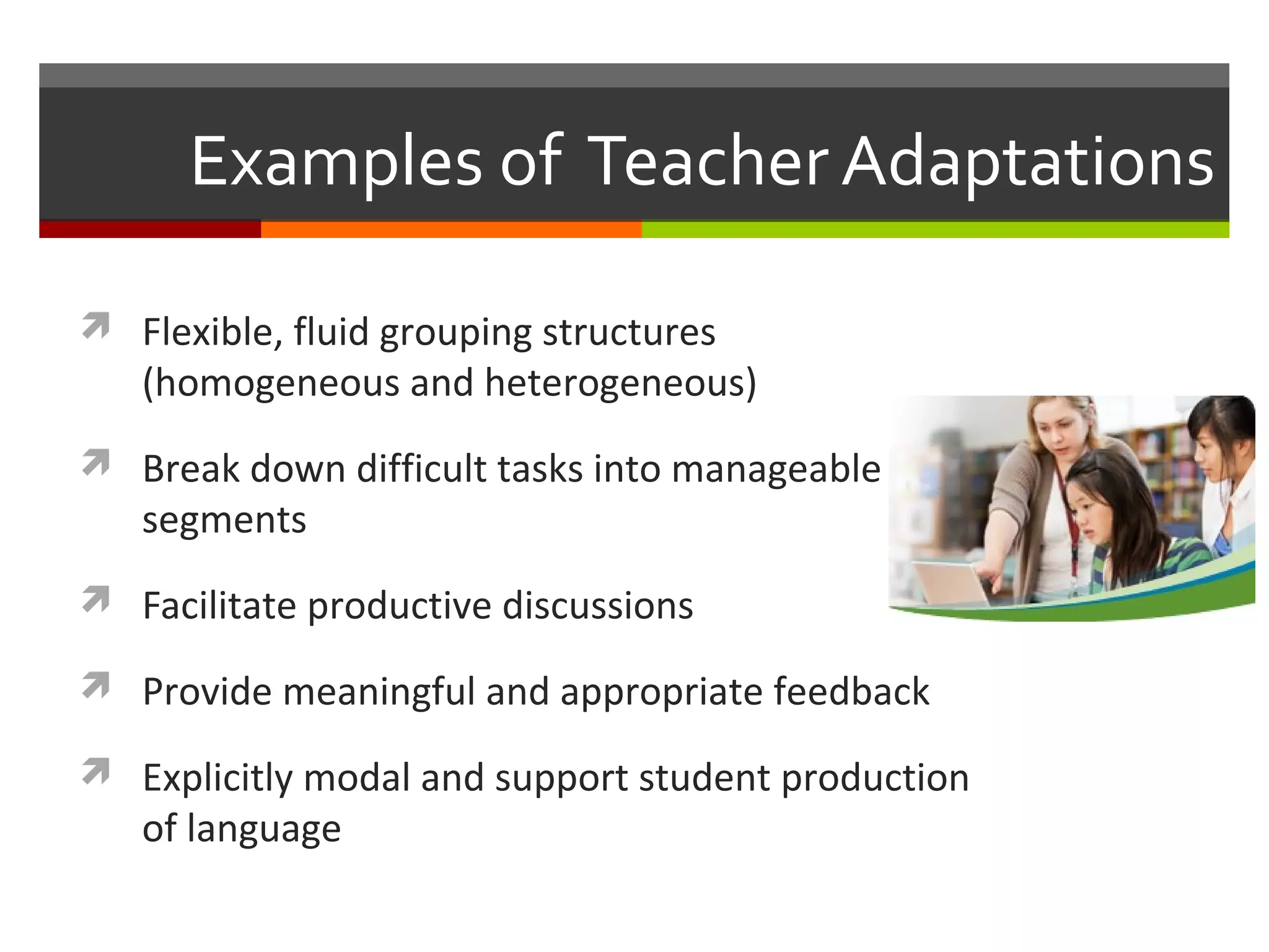 Examples of Teacher Adaptations

 Flexible, fluid grouping structures
   (homogeneous and heterogeneous)
 Break down difficult tasks into manageable
   segments
 Facilitate productive discussions

 Provide meaningful and appropriate feedback

 Explicitly modal and support student production
   of language
 